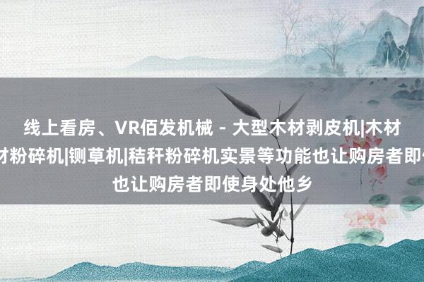 线上看房、VR佰发机械 - 大型木材剥皮机|木材削片机|木材粉碎机|铡草机|秸秆粉碎机实景等功能也让购房者即使身处他乡