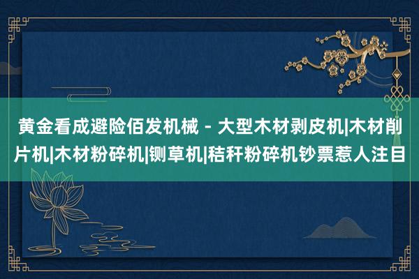 黄金看成避险佰发机械 - 大型木材剥皮机|木材削片机|木材粉碎机|铡草机|秸秆粉碎机钞票惹人注目